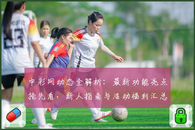 中彩网动态全解析：最新功能亮点抢先看，新人指南与活动福利汇总