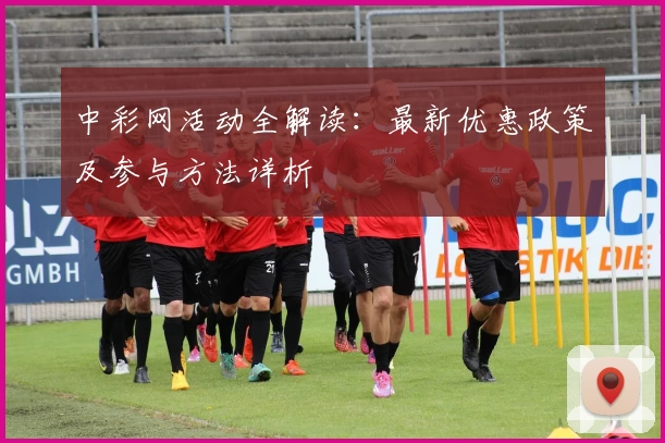 中彩网活动全解读：最新优惠政策及参与方法详析