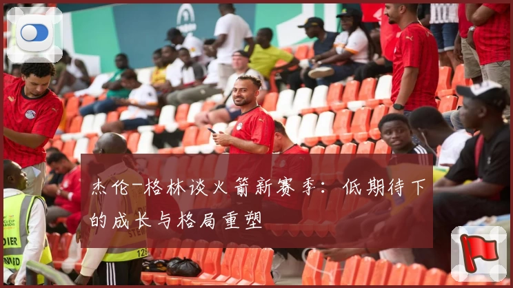 杰伦-格林谈火箭新赛季:低期待下的成长与格局重塑