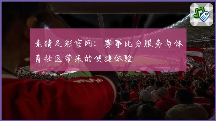 竞猜足彩官网：赛事比分服务与体育社区带来的便捷体验