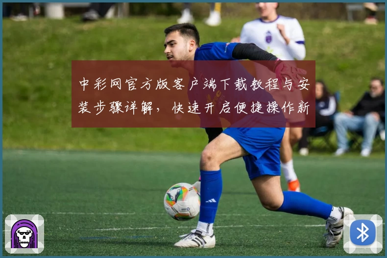 中彩网官方版客户端下载教程与安装步骤详解，快速开启便捷操作新体验