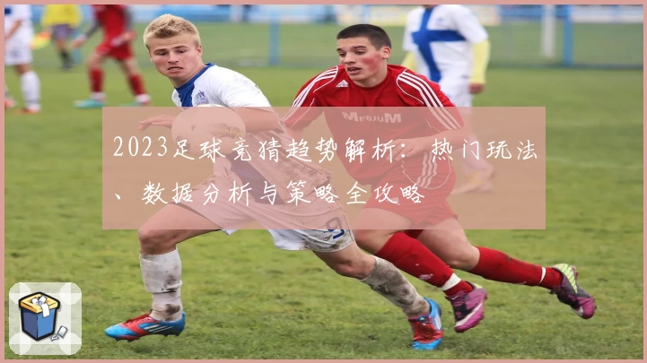 2023足球竞猜趋势解析：热门玩法、数据分析与策略全攻略