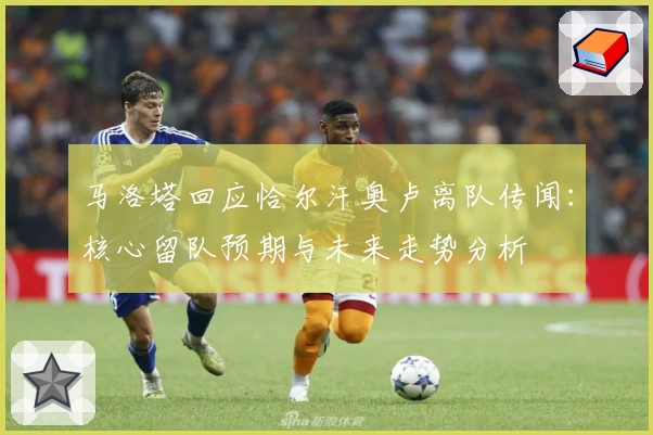 马洛塔回应恰尔汗奥卢离队传闻:核心留队预期与未来走势分析
