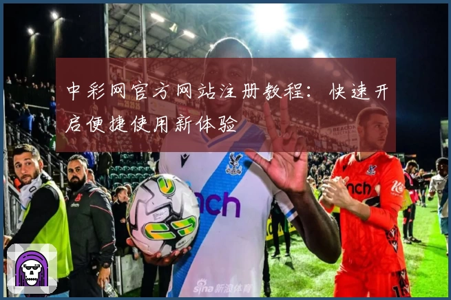 中彩网官方网站注册教程：快速开启便捷使用新体验
