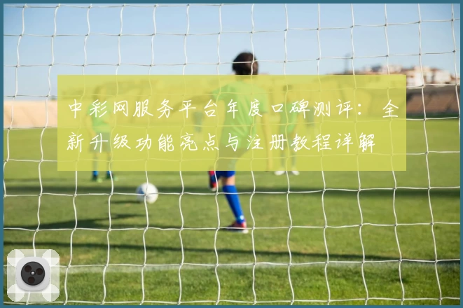 中彩网服务平台年度口碑测评：全新升级功能亮点与注册教程详解