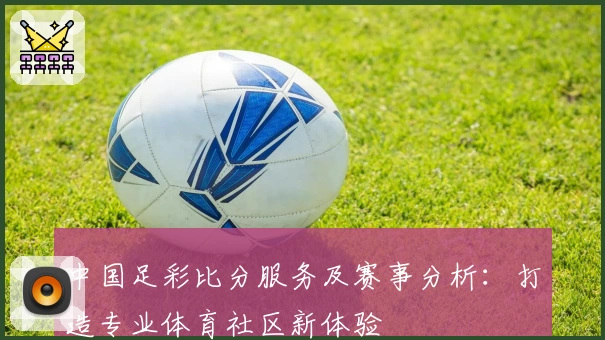 中国足彩比分服务及赛事分析:打造专业体育社区新体验
