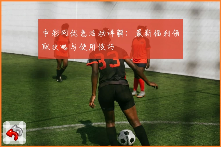 中彩网优惠活动详解：最新福利领取攻略与使用技巧